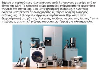 Σήμερα οι περισσότερες ηλεκτρικές συσκευές λειτουργούν με ρεύμα από το
δίκτυο της ΔΕΗ. Το ηλεκτρικό ρεύμα μεταφέρει ενέργεια από τα εργοστάσια
της ΔΕΗ στα σπίτια μας. Εκεί με τις ηλεκτρικές συσκευές, η ηλεκτρική
ενέργεια μετατρέπεται σε άλλες μορφές, εξυπηρετώντας τις διάφορες
ανάγκες μας. Η ηλεκτρική ενέργεια μετατρέπεται σε θερμότητα στον
θερμοσίφωνα ή στο μάτι της ηλεκτρικής κουζίνας, σε φως στις λάμπες ή στην
τηλεόραση, σε κινητική ενέργεια στους ανεμιστήρες ή στο πλυντήριο κλπ.
 