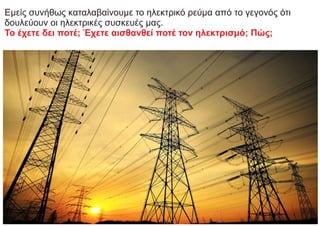 Εμείς συνήθως καταλαβαίνουμε το ηλεκτρικό ρεύμα από το γεγονός ότι
δουλεύουν οι ηλεκτρικές συσκευές μας.
Το έχετε δει ποτέ; Έχετε αισθανθεί ποτέ τον ηλεκτρισμό; Πώς;
 