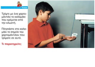 Τρίψτε με ένα χαρτο-
μάντιλο το καλαμάκι
που κρέμεται από
την κλωστή.
Πλησιάστε στο καλα-
μάκι το σημείο του
χαρτομάντιλου που
τρίψατε σε αυτό.
Τι παρατηρείτε;
 