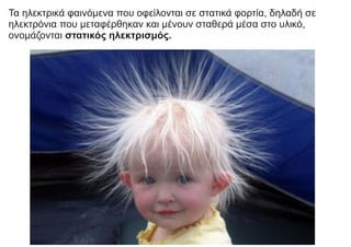 Τα ηλεκτρικά φαινόμενα που οφείλονται σε στατικά φορτία, δηλαδή σε
ηλεκτρόνια που μεταφέρθηκαν και μένουν σταθερά μέσα στο υλικό,
ονομάζονται στατικός ηλεκτρισμός.
 