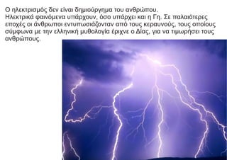 Ο ηλεκτρισμός δεν είναι δημιούργημα του ανθρώπου.
Ηλεκτρικά φαινόμενα υπάρχουν, όσο υπάρχει και η Γη. Σε παλαιότερες
εποχές οι άνθρωποι εντυπωσιάζονταν από τους κεραυνούς, τους οποίους
σύμφωνα με την ελληνική μυθολογία έριχνε ο Δίας, για να τιμωρήσει τους
ανθρώπους.
 