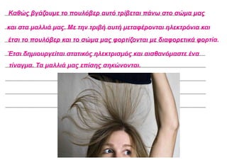 Καθώς βγάζουμε το πουλόβερ αυτό τρίβεται πάνω στο σώμα μας
και στα μαλλιά μας. Με την τριβή αυτή μεταφέρονται ηλεκτρόνια και
έτσι το πουλόβερ και το σώμα μας φορτίζονται με διαφορετικά φορτία.
Έτσι δημιουργείται στατικός ηλεκτρισμός και αισθανόμαστε ένα
τίναγμα. Τα μαλλιά μας επίσης σηκώνονται.
 
