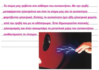 Το σώμα μας τρίβεται στο κάθισμα του αυτοκινήτου. Με την τριβή
μεταφέρονται ηλεκτρόνια και έτσι το σώμα μας και το αυτοκίνητο
φορτίζονται ηλεκτρικά. Επίσης το αυτοκίνητο έχει ήδη ηλεκτρικό φορτίο
από την τριβή του με το οδόστρωμα. Έτσι δημιουργείται στατικός
ηλεκτρισμός και όταν ακουμπάμε τα μεταλλικά μέρη του αυτοκινήτου
αισθανόμαστε το τίναγμα.
 