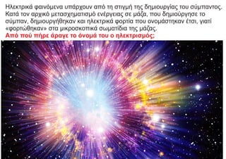 Ηλεκτρικά φαινόμενα υπάρχουν από τη στιγμή της δημιουργίας του σύμπαντος.
Κατά τον αρχικό μετασχηματισμό ενέργειας σε μάζα, που δημιούργησε το
σύμπαν, δημιουργήθηκαν και ηλεκτρικά φορτία που ονομάστηκαν έτσι, γιατί
«φορτώθηκαν» στα μικροσκοπικά σωματίδια της μάζας.
Από πού πήρε άραγε το όνομά του ο ηλεκτρισμός;
 
