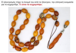 Ο ηλεκτρισμός πήρε το όνομά του από το ήλεκτρον, την ελληνική ονομασία
για το κεχριμπάρι. Tι είναι το κεχριμπάρι;
 