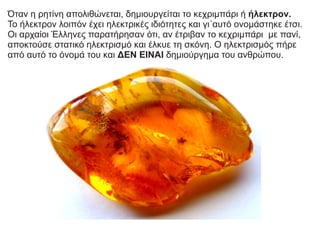 Όταν η ρητίνη απολιθώνεται, δημιουργείται το κεχριμπάρι ή ήλεκτρον.
Το ήλεκτρον λοιπόν έχει ηλεκτρικές ιδιότητες και γι΄αυτό ονομάστηκε έτσι.
Οι αρχαίοι Έλληνες παρατήρησαν ότι, αν έτριβαν το κεχριμπάρι με πανί,
αποκτούσε στατικό ηλεκτρισμό και έλκυε τη σκόνη. Ο ηλεκτρισμός πήρε
από αυτό το όνομά του και ΔΕΝ ΕΙΝΑΙ δημιούργημα του ανθρώπου.
 