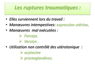 Les ruptures traumatiques :
• Elles surviennent lors du travail :
• Manœuvres intempestives: expression utérine.
• Manœuvres mal exécutées :
 Forceps.
 Version .
• Utilisation non contrôlé des utérotonique :
 ocytocine
 prostaglandines.
 
