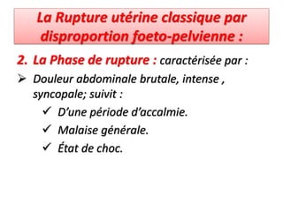 La Rupture utérine classique par
disproportion foeto-pelvienne :
2. La Phase de rupture : caractérisée par :
 Douleur abdominale brutale, intense ,
syncopale; suivit :
 D’une période d’accalmie.
 Malaise générale.
 État de choc.
 