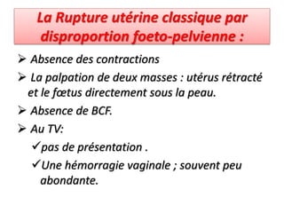 La Rupture utérine classique par
disproportion foeto-pelvienne :
 Absence des contractions
 La palpation de deux masses : utérus rétracté
et le fœtus directement sous la peau.
 Absence de BCF.
 Au TV:
pas de présentation .
Une hémorragie vaginale ; souvent peu
abondante.
 