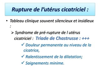 Rupture de l’utérus cicatriciel :
• Tableau clinique souvent silencieux et insidieux
:
 Syndrome de pré-rupture de l utérus
cicatriciel : Triade de Chastrusse : +++
 Douleur permanente au niveau de la
cicatrice,
 Ralentissement de la dilatation;
 Saignements minime.
 