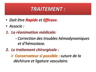 TRAITEMENT :
• Doit être Rapide et Efficace.
• Associe :
1. La réanimation médicale:
- Correction des troubles hémodynamiques
et d’hémostase.
2. Le traitement chirurgicale :
 Conservateur si possible : suture de la
déchirure et ligature vasculaire.
 