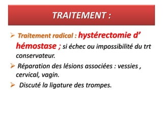 TRAITEMENT :
 Traitement radical : hystérectomie d’
hémostase ; si échec ou impossibilité du trt
conservateur.
 Réparation des lésions associées : vessies ,
cervical, vagin.
 Discuté la ligature des trompes.
 