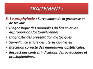 TRAITEMENT :
3. La prophylaxie : Surveillance de la grossesse et
de travail:
• Diagnostique des anomalies du bassin et les
disproportions foeto-pelviennes.
• Diagnostic des présentation dystociques.
• Surveillance stricte des utérus cicatriciels.
• Exécution correcte des manœuvres obstétricales.
• Respect des contres indications des ocytociques et
prostaglandines.
 