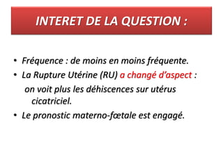 INTERET DE LA QUESTION :
• Fréquence : de moins en moins fréquente.
• La Rupture Utérine (RU) a changé d’aspect :
on voit plus les déhiscences sur utérus
cicatriciel.
• Le pronostic materno-fœtale est engagé.
 