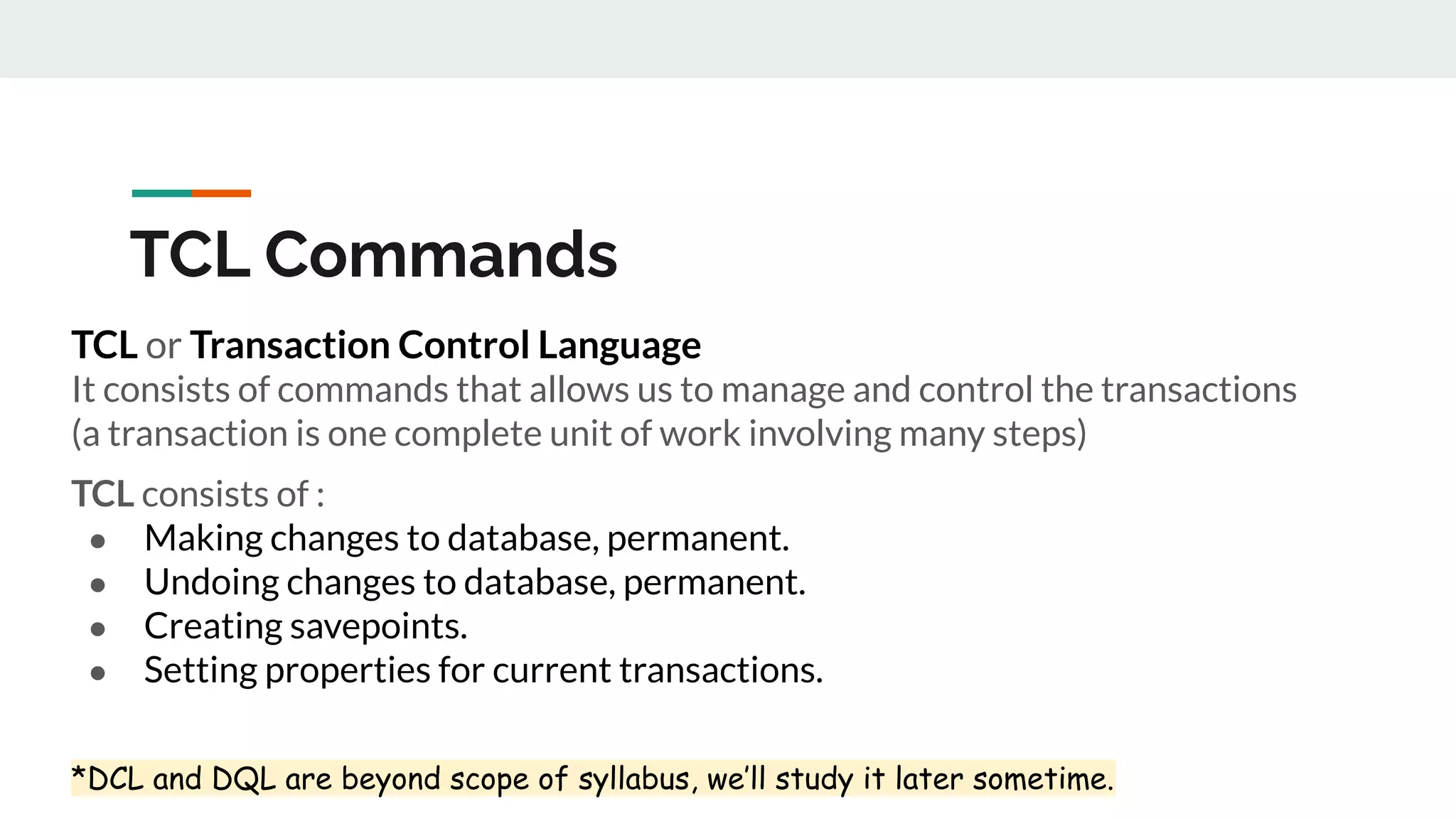 TCL Commands
TCL or Transaction Control Language
It consists of commands that allows us to manage and control the transactions
(a transaction is one complete unit of work involving many steps)
TCL consists of :
● Making changes to database, permanent.
● Undoing changes to database, permanent.
● Creating savepoints.
● Setting properties for current transactions.
*DCL and DQL are beyond scope of syllabus, we’ll study it later sometime.
 