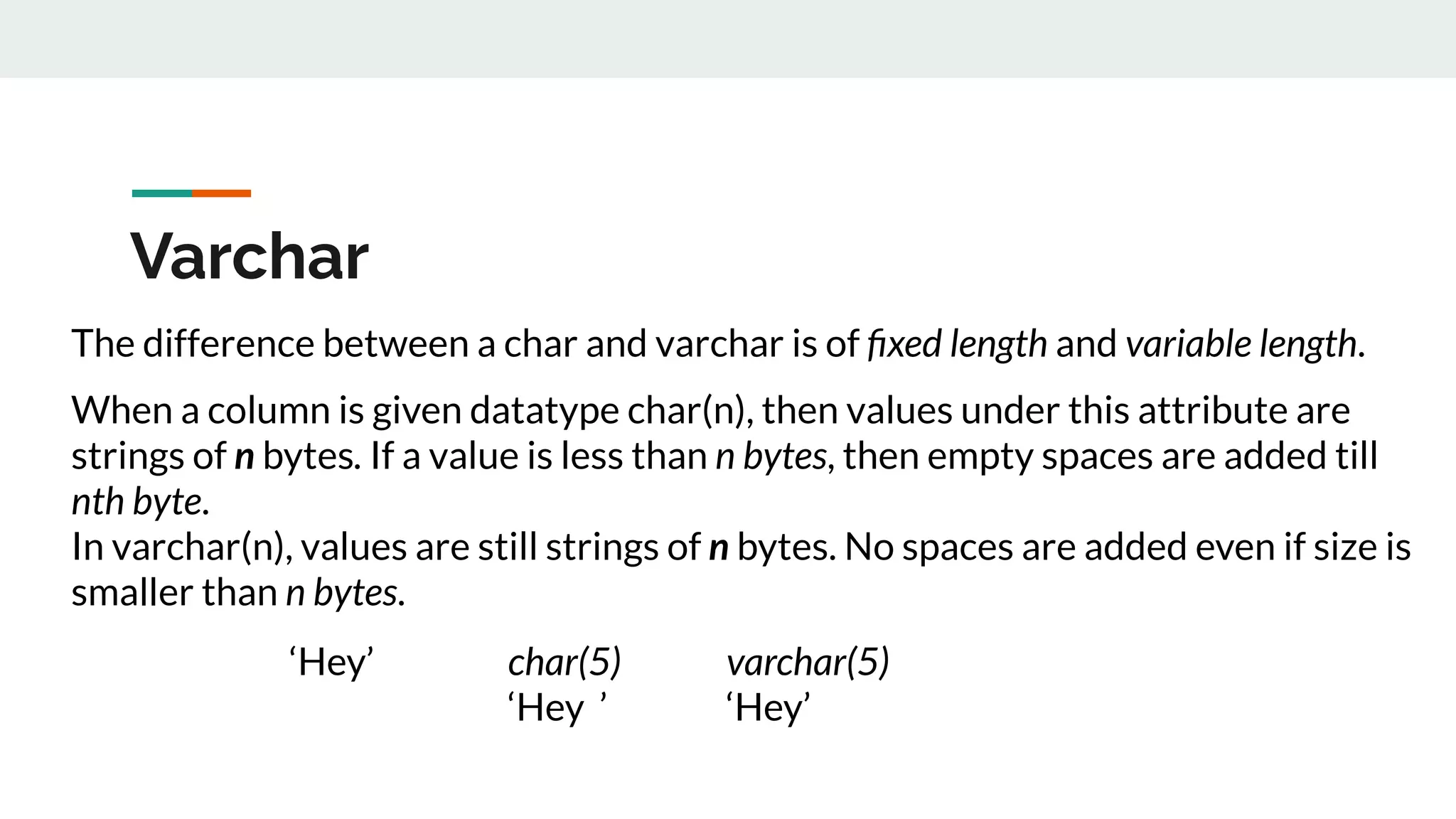 Varchar
The difference between a char and varchar is of ﬁxed length and variable length.
When a column is given datatype char(n), then values under this attribute are
strings of n bytes. If a value is less than n bytes, then empty spaces are added till
nth byte.
In varchar(n), values are still strings of n bytes. No spaces are added even if size is
smaller than n bytes.
‘Hey’ char(5) varchar(5)
‘Hey ’ ‘Hey’
 
