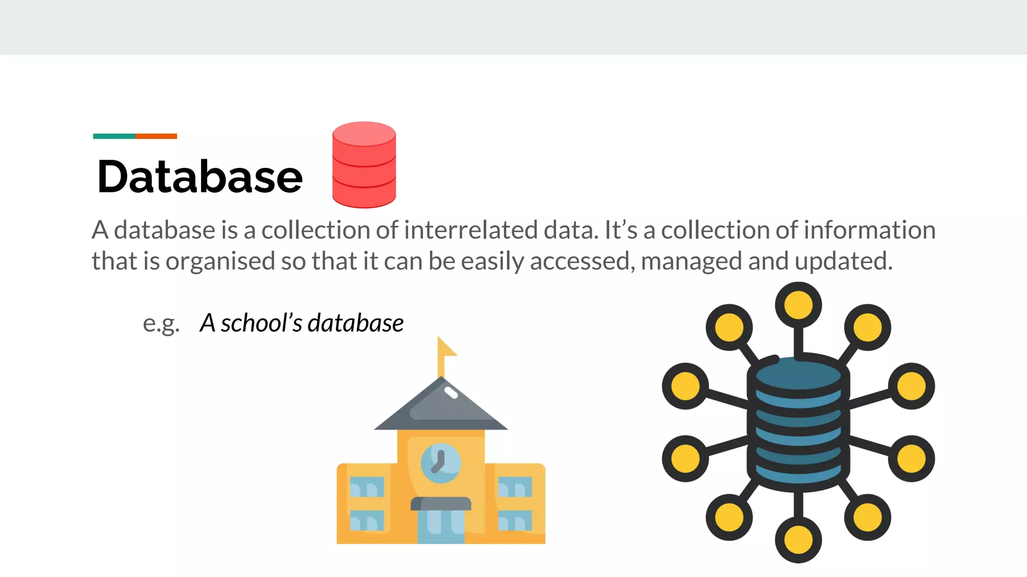 A database is a collection of interrelated data. It’s a collection of information
that is organised so that it can be easily accessed, managed and updated.
e.g. A school’s database
Database
 