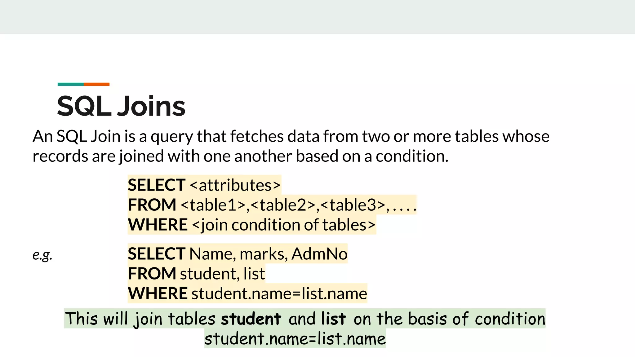 An SQL Join is a query that fetches data from two or more tables whose
records are joined with one another based on a condition.
SELECT <attributes>
FROM <table1>,<table2>,<table3>, . . . .
WHERE <join condition of tables>
e.g. SELECT Name, marks, AdmNo
FROM student, list
WHERE student.name=list.name
This will join tables student and list on the basis of condition
student.name=list.name
SQL Joins
 