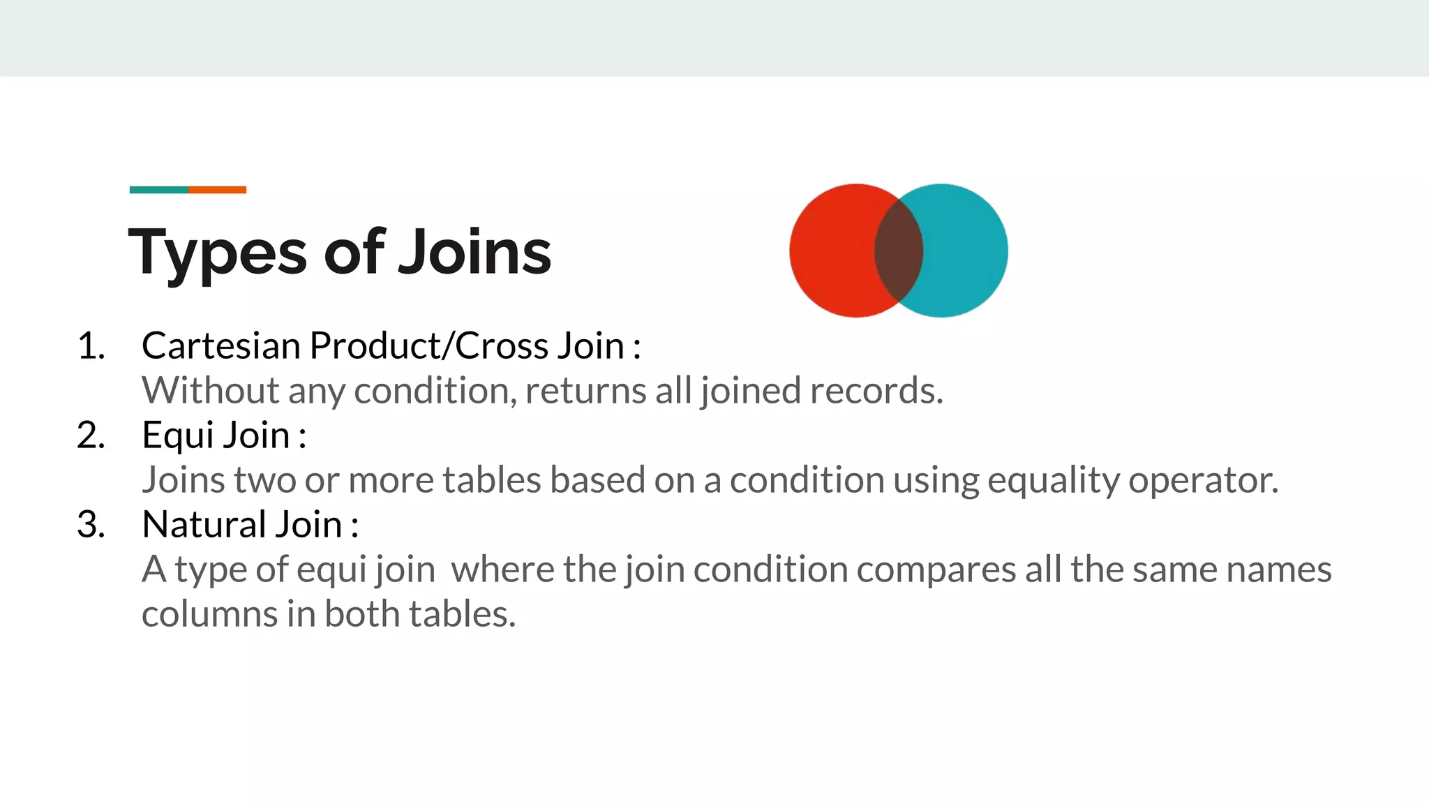 Types of Joins
1. Cartesian Product/Cross Join :
Without any condition, returns all joined records.
2. Equi Join :
Joins two or more tables based on a condition using equality operator.
3. Natural Join :
A type of equi join where the join condition compares all the same names
columns in both tables.
 