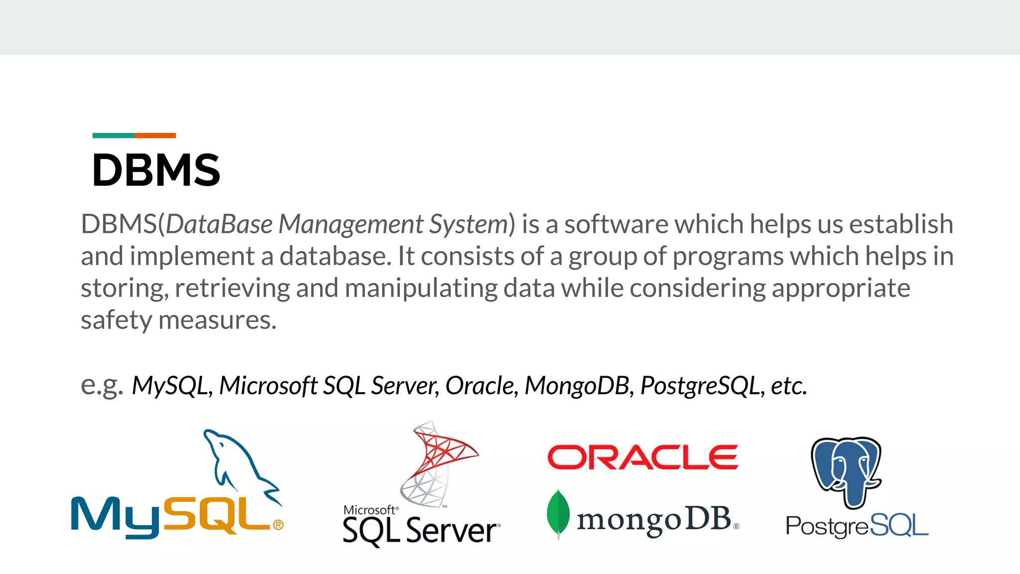 DBMS(DataBase Management System) is a software which helps us establish
and implement a database. It consists of a group of programs which helps in
storing, retrieving and manipulating data while considering appropriate
safety measures.
e.g. MySQL, Microsoft SQL Server, Oracle, MongoDB, PostgreSQL, etc.
DBMS
 