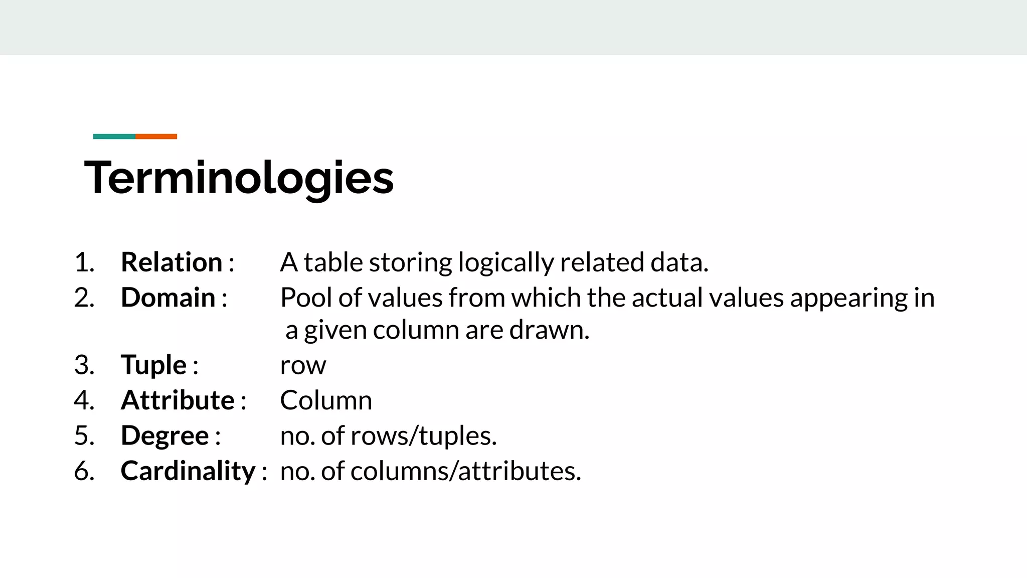 Terminologies
1. Relation : A table storing logically related data.
2. Domain : Pool of values from which the actual values appearing in
a given column are drawn.
3. Tuple : row
4. Attribute : Column
5. Degree : no. of rows/tuples.
6. Cardinality : no. of columns/attributes.
 