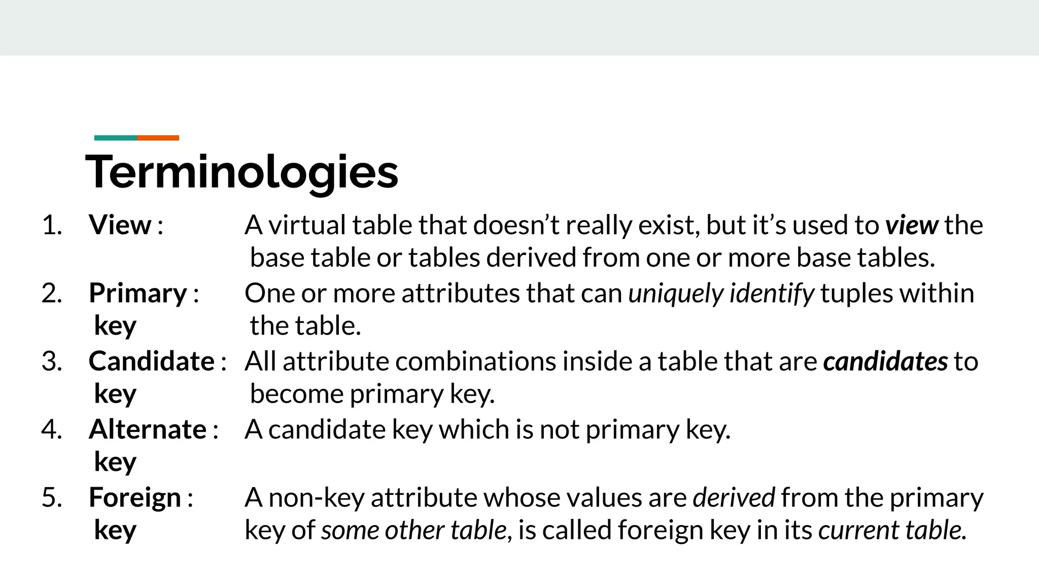 1. View : A virtual table that doesn’t really exist, but it’s used to view the
base table or tables derived from one or more base tables.
2. Primary : One or more attributes that can uniquely identify tuples within
key the table.
3. Candidate : All attribute combinations inside a table that are candidates to
key become primary key.
4. Alternate : A candidate key which is not primary key.
key
5. Foreign : A non-key attribute whose values are derived from the primary
key key of some other table, is called foreign key in its current table.
Terminologies
 