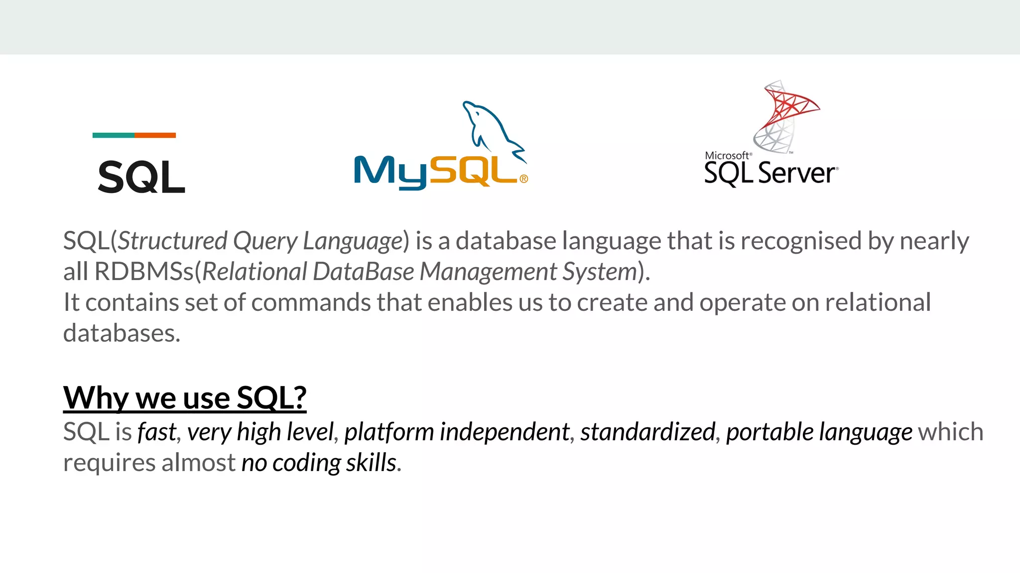 SQL(Structured Query Language) is a database language that is recognised by nearly
all RDBMSs(Relational DataBase Management System).
It contains set of commands that enables us to create and operate on relational
databases.
Why we use SQL?
SQL is fast, very high level, platform independent, standardized, portable language which
requires almost no coding skills.
SQL
 