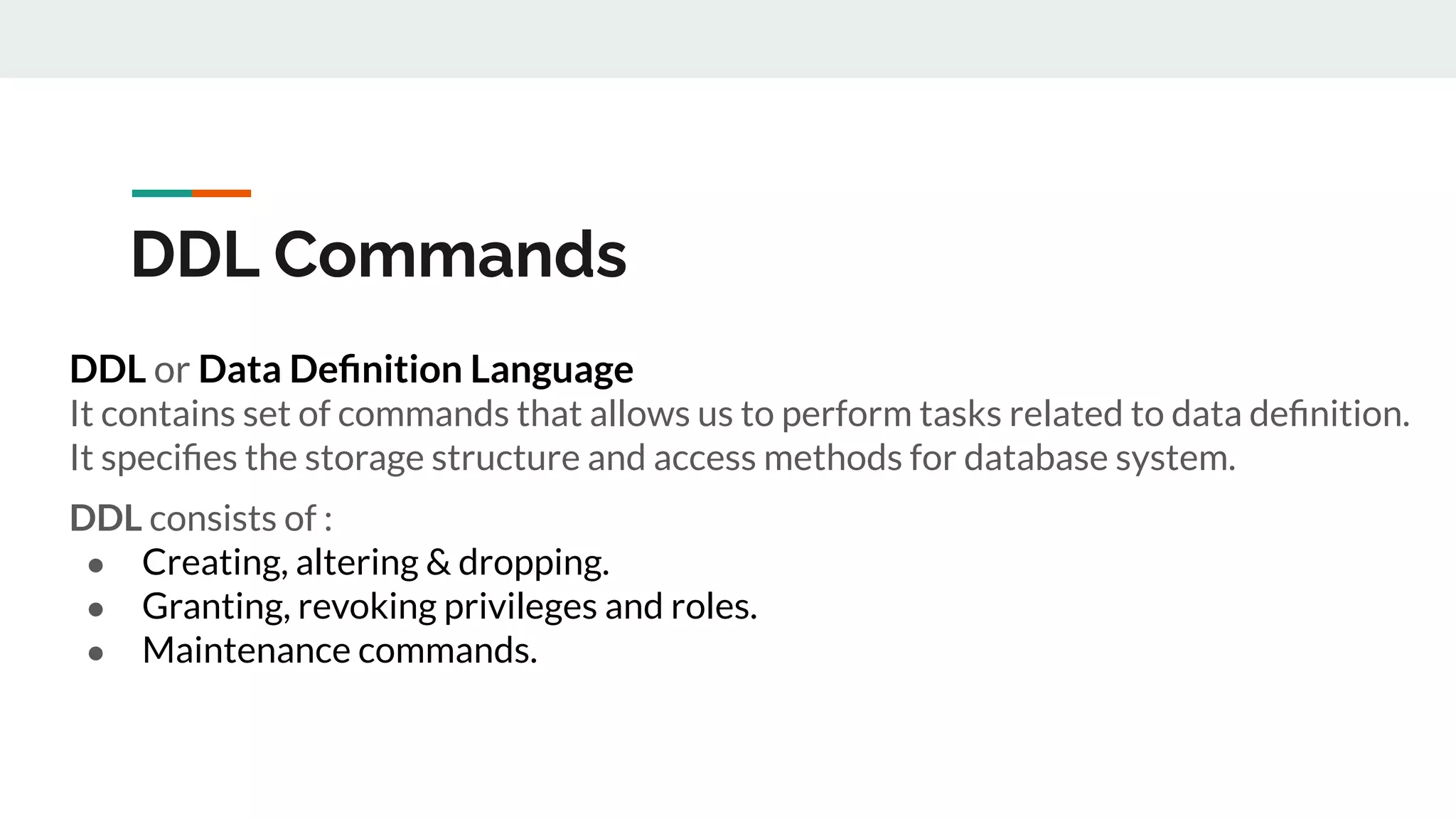 DDL Commands
DDL or Data Deﬁnition Language
It contains set of commands that allows us to perform tasks related to data deﬁnition.
It speciﬁes the storage structure and access methods for database system.
DDL consists of :
● Creating, altering & dropping.
● Granting, revoking privileges and roles.
● Maintenance commands.
 