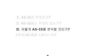 Ⅰ. AS-IS란 무엇인가?
Ⅱ. AS-IS에는 무엇이 있는가?
Ⅲ. 어떻게 AS-IS를 분석할 것인가?
[첨부] AS-IS를 도출하는 방법
 