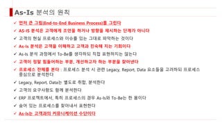As-Is 분석의 원칙
 먼저 큰 그림(End-to-End Business Process)를 그린다
 AS-IS 분석은 고객에게 조언을 하거나 방향을 제시하는 단계가 아니다
 고객의 현실 프로세스와 이슈를 있는 그대로 파악하는 것이다
 As-Is 분석은 고객을 이해하고 고객과 친숙해 지는 기회이다
 As-Is 분석 과정에서 To-Be를 생각하되 직접 표현하지는 않는다
 고객이 정말 힘들어하는 부분, 개선하고자 하는 부분을 찾아낸다
 프로세스 전체를 본다 : 프로세스 분석 시 관련 Legacy, Report, Data 요소들을 고려하되 프로세스
중심으로 분석한다
 Legacy, Report, Data는 별도로 취합, 분석한다
 고객의 요구사항도 함께 분석한다
 ERP 프로젝트에서, 특히 프로세스의 경우 As-Is와 To-Be는 한 몸이다
 숨어 있는 프로세스를 찾아내서 표현한다
 As-Is는 고객과의 커뮤니케이션 수단이다
 
