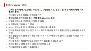 • 고객의 문제 영역, 성과지표, 주요 인사, 사업상의 기회, 경쟁사 등 배경 지식에 대해 미리
충분히 분석
• 인터뷰의 목적과 방법을 분명하게 선언
• 중점적으로 얘기하고자 하는 주제 결정(Checklist 준비)
• 어떻게 인터뷰를 구성하고 진행할 지 계획
• 각 주제별로 인터뷰 시간 분배
• 어디서 인터뷰를 할 지 물색해 보고 고객의 동의를 얻음
• 인터뷰 약속을 잡을 때는 항상 회의의 목적과 대상을 고객과 확인 (미리 상세내용을 메일로
보냄)
• 동료 컨설턴트와 함께 인터뷰할 때는 누가 어느 주제에 대해 답하고 질문할 지 등을 미리
역할을 나눔
• 인터뷰 중에는 방해받지 않고 인터뷰에만 집중할 수 있도록 요구
• 개방형 질문을 통해 고객이 많이 얘기하도록 유도
• 인터뷰하면서 꼭 내용 기록(회의록!!)
Interview 지침
 