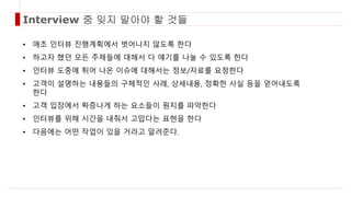 • 애초 인터뷰 진행계획에서 벗어나지 않도록 한다
• 하고자 했던 모든 주제들에 대해서 다 얘기를 나눌 수 있도록 한다
• 인터뷰 도중에 튀어 나온 이슈에 대해서는 정보/자료를 요청한다
• 고객이 설명하는 내용들의 구체적인 사례, 상세내용, 정확한 사실 등을 얻어내도록
한다
• 고객 입장에서 짜증나게 하는 요소들이 뭔지를 파악한다
• 인터뷰를 위해 시간을 내줘서 고맙다는 표현을 한다
• 다음에는 어떤 작업이 있을 거라고 알려준다.
Interview 중 잊지 말아야 할 것들
 