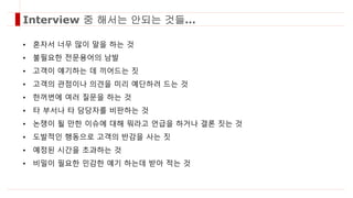 • 혼자서 너무 많이 말을 하는 것
• 불필요한 전문용어의 남발
• 고객이 얘기하는 데 끼어드는 짓
• 고객의 관점이나 의견을 미리 예단하려 드는 것
• 한꺼번에 여러 질문을 하는 것
• 타 부서나 타 담당자를 비판하는 것
• 논쟁이 될 만한 이슈에 대해 뭐라고 언급을 하거나 결론 짓는 것
• 도발적인 행동으로 고객의 반감을 사는 짓
• 예정된 시간을 초과하는 것
• 비밀이 필요한 민감한 얘기 하는데 받아 적는 것
Interview 중 해서는 안되는 것들…
 