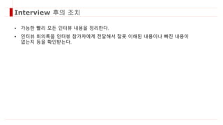 • 가능한 빨리 모든 인터뷰 내용을 정리한다.
• 인터뷰 회의록을 인터뷰 참가자에게 전달해서 잘못 이해된 내용이나 빠진 내용이
없는지 등을 확인받는다.
Interview 후의 조치
 