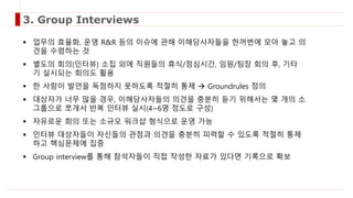 업무의 효율화, 운영 R&R 등의 이슈에 관해 이해당사자들을 한꺼번에 모아 놓고 의
견을 수렴하는 것
 별도의 회의(인터뷰) 소집 외에 직원들의 휴식/점심시간, 임원/팀장 회의 후, 기타
기 실시되는 회의도 활용
 한 사람이 발언을 독점하지 못하도록 적절히 통제  Groundrules 정의
 대상자가 너무 많을 경우, 이해당사자들의 의견을 충분히 듣기 위해서는 몇 개의 소
그룹으로 쪼개서 반복 인터뷰 실시(4~6명 정도로 구성)
 자유로운 회의 또는 소규모 워크샵 형식으로 운영 가능
 인터뷰 대상자들이 자신들의 관점과 의견을 충분히 피력할 수 있도록 적절히 통제
하고 핵심문제에 집중
 Group interview를 통해 참석자들이 직접 작성한 자료가 있다면 기록으로 확보
3. Group Interviews
 