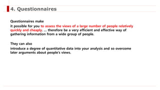 Questionnaires make
it possible for you to assess the views of a large number of people relatively
quickly and cheaply. … therefore be a very efficient and effective way of
gathering information from a wide group of people.
They can also
introduce a degree of quantitative data into your analysis and so overcome
later arguments about people’s views.
4. Questionnaires
 