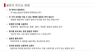 • 콕 찍어서 질문한다
“IT Help desk의 반응에 만족하십니까?”
• 두 가지 의미를 가질 수 있는 애매한 질문은 하지 않는다
“충분한 행정적인 지원이 없어서 야근을 자주 하는 편입니까?”
• 분명한 단어를 사용한다
‘공정하게’, ‘일반적으로’, 종종’, ‘많이’, ‘적당한’ 등등의 표현은 삼가
• 뭔가를 유도하는 듯한 질문은 피한다
“당신이 하는 고된 일이 인정받는다고 느끼십니까?”
• 질문은 짧게 한다
부득이하게 긴 질문을 넣을 때는 최소한으로 한다
• 단어와 문장은 신중하게 고른다
응답자로 하여금 방어적이 되게 하거나 기분 나쁘게 할 소지가 있는 표현은 삼가
설문지 만드는 방법
 