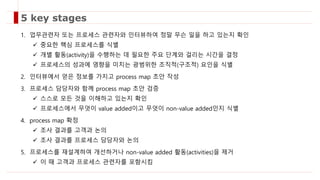 1. 업무관련자 또는 프로세스 관련자와 인터뷰하여 정말 무슨 일을 하고 있는지 확인
 중요한 핵심 프로세스를 식별
 개별 활동(activity)을 수행하는 데 필요한 주요 단계와 걸리는 시간을 결정
 프로세스의 성과에 영향을 미치는 광범위한 조직적(구조적) 요인을 식별
2. 인터뷰에서 얻은 정보를 가지고 process map 초안 작성
3. 프로세스 담당자와 함께 process map 초안 검증
 스스로 모든 것을 이해하고 있는지 확인
 프로세스에서 무엇이 value added이고 무엇이 non-value added인지 식별
4. process map 확정
 조사 결과를 고객과 논의
 조사 결과를 프로세스 담당자와 논의
5. 프로세스를 재설계하여 개선하거나 non-value added 활동(activities)을 제거
 이 때 고객과 프로세스 관련자를 포함시킴
5 key stages
 