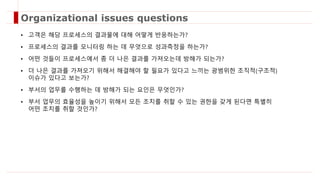 • 고객은 해당 프로세스의 결과물에 대해 어떻게 반응하는가?
• 프로세스의 결과를 모니터링 하는 데 무엇으로 성과측정을 하는가?
• 어떤 것들이 프로세스에서 좀 더 나은 결과를 가져오는데 방해가 되는가?
• 더 나은 결과를 가져오기 위해서 해결해야 할 필요가 있다고 느끼는 광범위한 조직적(구조적)
이슈가 있다고 보는가?
• 부서의 업무를 수행하는 데 방해가 되는 요인은 무엇인가?
• 부서 업무의 효율성을 높이기 위해서 모든 조치를 취할 수 있는 권한을 갖게 된다면 특별히
어떤 조치를 취할 것인가?
Organizational issues questions
 