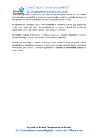 Curso Gratuito Conhecendo a BNCC
http://superpreparadocursos.com.br/
Dentro de Linguagens, o professor de Artes vai colaborar para a turma dar conta dessa
competência ao possibilitar a fruição de manifestações plurais e estimular os alunos a
se expressarem artisticamente por meio dos diversos ramos das artes.
Ao docente de Educação Física, cabe apresentar o repertório cultural que passa pelo
corpo. Isso pode ser feito ao contextualizar a origem cultural das atividades
trabalhadas, como nos eixos da dança e das lutas, por exemplo.
Ao estudar Línguas (Portuguesa e Inglesa), crianças e jovens necessitam entender
quanto uma língua carrega e transmite características da cultura.
Em Ciências Humanas, o caminho é mostrar, a partir da História e da Geografia, como a
identidade dos estudantes, enquanto brasileiros e em suas particularidades regionais é
influenciada pela cultura. E também apresentar e ​valorizar a diversidade cultural de
outros povos.
Sugestão de Material Complementar de Estudo:
http://questoesconcursopedagogia.com.br/mais1200questoes/
 