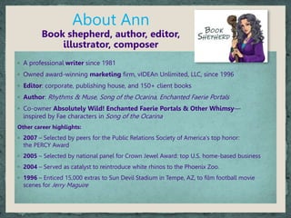 About Ann
Book shepherd, author, editor,
illustrator, composer
◦ A professional writer since 1981
◦ Owned award-winning marketing firm, vIDEAn Unlimited, LLC, since 1996
◦ Editor: corporate, publishing house, and 150+ client books
◦ Author: Rhythms & Muse, Song of the Ocarina, Enchanted Faerie Portals
◦ Co-owner Absolutely Wild! Enchanted Faerie Portals & Other Whimsy—
inspired by Fae characters in Song of the Ocarina
Other career highlights:
◦ 2007 – Selected by peers for the Public Relations Society of America's top honor:
the PERCY Award
◦ 2005 – Selected by national panel for Crown Jewel Award: top U.S. home-based business
◦ 2004 – Served as catalyst to reintroduce white rhinos to the Phoenix Zoo.
◦ 1996 – Enticed 15,000 extras to Sun Devil Stadium in Tempe, AZ, to film football movie
scenes for Jerry Maguire
 