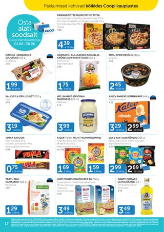 349
13.96/kg 349
6.98/l
319
15.95/kg 399
6.38/kg
439
al 7.97/kg
245
10.21/kg
175
2.92/kg
199
10.21/kg
169
9.39/kg 159
9.94/kg
075
al 15.00/kg
329
22.85/kg 299
20.76/kg
299
11.28/kg 269
10.15/kg
Osta
alati
soodsalt
Coopi kliendikaartidega
01.06–30.06
Pakkumised kehtivad 01.06.–30.06.2023 või kuni kaupa jätkub. Piltidel on illustreeriv tähendus. Toodete tavakliendi hinnad on Laagri Maksimarketi põhjal 15.05.2023 seisuga. Pakkumised kehtivad
Pakkumised kehtivad 01.06.–30.06.2023 või kuni kaupa jätkub. Piltidel on illustreeriv tähendus. Toodete tavakliendi hinnad on Laagri Maksimarketi põhjal 15.05.2023 seisuga. Pakkumised kehtivad
Säästukaardivõi Coop Panga eraisiku kaardi registreerimisel. Finantsteenuseid pakub Coop PankAS ja Coop FinantsAS. Enne lepingu sõlmimist tutvuge teenuse tingimustega,vajadusel pidage nõu
Säästukaardivõi Coop Panga eraisiku kaardi registreerimisel. Finantsteenuseid pakub Coop PankAS ja Coop FinantsAS. Enne lepingu sõlmimist tutvuge teenuse tingimustega,vajadusel pidage nõu
spetsialistiga. Предложения действительны в период 01.06.–30.06.2023 г. или пока не закончится товар. Картинки носят иллюстративный характер. Цены на продукцию для постоянных
spetsialistiga. Предложения действительны в период 01.06.–30.06.2023 г. или пока не закончится товар. Картинки носят иллюстративный характер. Цены на продукцию для постоянных
клиентов представлены на основе цен в магазине Laagri Maksimarket по состоянию на 15.05.2023. Предложения действительны при регистрации карточки Säästukaart или банковской
клиентов представлены на основе цен в магазине Laagri Maksimarket по состоянию на 15.05.2023. Предложения действительны при регистрации карточки Säästukaart или банковской
карточки Соор. Услугу предлагает Coop Pank AS и Coop Finants AS. Ознакомьтесь с условиями финансовой услуги или проконсультируйтесь с сотрудником банка.
карточки Соор. Услугу предлагает Coop Pank AS и Coop Finants AS. Ознакомьтесь с условиями финансовой услуги или проконсультируйтесь с сотрудником банка.
Pakkumised kehtivad kõikides Coopi kauplustes
129
3.23/kg
RANNAROOTSI KÜLMUTATUD PITSA
juustuäärega mozzarella ja pepperoniga 475 g,
Hot dogi mozzarella ja cheddari juustuga 531 g,
Hot dogi salaamiga 551 g
Пицца
5.89
HÄRMAVILI KULLAKESED SIRGED JA
KRÕBEDAD FRIIKARTULID 600 g
külmutatud
Картофель фри
2.49
MINU SPROTID ÕLIS 240 g
Шпроты
3.09
VALIO EILA GRILLJUUST 200 g
Сыр
3.99
HELLMANN'S ORIGINAL
MAJONEES 625 ml
Майонез
5.79
KALEV ANNEKE KOMMIKARP 144 g
Kоробка конфет
4.35
TUPLA BATOON
Maxi šokolaadi 50 g,
Double Layer banaani 48 g
Шоколадный батончик
0.99
FAZER TUTTI FRUTTI KUMMIKOMMID
originaal 180 g, Sour 180 g,
Mixed Fruits 160 g
Жевательные конфеты
al 2.09
LAY'S KARTULIKRÕPSUD 265 g
sibula, hapukoore, Strong tšilli-laimi
Картофельные чипсы
3.89
TARTU MILL
KAMAJAHU 400 g
Мука кама
1.69
HIPP PIIMAPUDRUPULBER 6K 250 g
5-vilja-ploomi, Head ööd! kaera-õuna
Молочная каша,
порошок
молочной каши
4.29
DANTE POMACE
OLIIVIJÄÄKÕLI 0,5 l
Оливковое масло
жмыховое
4.59
MAMMA HAMBURGER
JUUSTUGA 195 g
Гамбургер
2.49
17
 