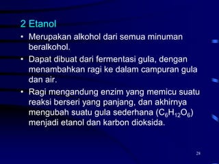28
2 Etanol
• Merupakan alkohol dari semua minuman
beralkohol.
• Dapat dibuat dari fermentasi gula, dengan
menambahkan ragi ke dalam campuran gula
dan air.
• Ragi mengandung enzim yang memicu suatu
reaksi berseri yang panjang, dan akhirnya
mengubah suatu gula sederhana (C6H12O6)
menjadi etanol dan karbon dioksida.
 