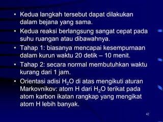 42
• Kedua langkah tersebut dapat dilakukan
dalam bejana yang sama.
• Kedua reaksi berlangsung sangat cepat pada
suhu ruangan atau dibawahnya.
• Tahap 1: biasanya mencapai kesempurnaan
dalam kurun waktu 20 detik – 10 menit.
• Tahap 2: secara normal membutuhkan waktu
kurang dari 1 jam.
• Orientasi adisi H2O di atas mengikuti aturan
Markovnikov: atom H dari H2O terikat pada
atom karbon ikatan rangkap yang mengikat
atom H lebih banyak.
 