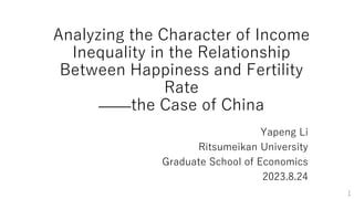 1
Analyzing the Character of Income
Inequality in the Relationship
Between Happiness and Fertility
Rate
——the Case of China
Yapeng Li
Ritsumeikan University
Graduate School of Economics
2023.8.24
 