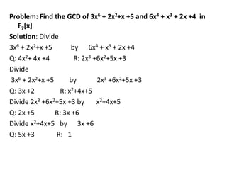 Problem: Find the GCD of 3x6 + 2x2+x +5 and 6x4 + x3 + 2x +4 in
F7[x]
Solution: Divide
3x6 + 2x2+x +5 by 6x4 + x3 + 2x +4
Q: 4x2+ 4x +4 R: 2x3 +6x2+5x +3
Divide
3x6 + 2x2+x +5 by 2x3 +6x2+5x +3
Q: 3x +2 R: x2+4x+5
Divide 2x3 +6x2+5x +3 by x2+4x+5
Q: 2x +5 R: 3x +6
Divide x2+4x+5 by 3x +6
Q: 5x +3 R: 1
 