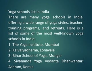 Yoga schools list in India
There are many yoga schools in India,
offering a wide range of yoga styles, teacher
training programs, and retreats. Here is a
list of some of the most well-known yoga
schools in India:
1. The Yoga Institute, Mumbai
2. Kaivalyadhama, Lonavala
3. Bihar School of Yoga, Munger
4. Sivananda Yoga Vedanta Dhanwantari
Ashram, Kerala
 