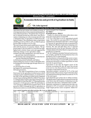 International Indexed & Refereed Research Journal, January, 2013 ISSN 0975-3486, RNI- RAJBIL- 2009-30097, VOL- IV * ISSUE- 40
                                      Research Paper—Economics

                    Economics Reforms and growth of Agriculture in India

 January,2013                       * Dr. Asha Agrawal
      * Prof. in Economics Govt. Nehru P.G.College Burhar, Distt. Shhdol (M.P.)
                                                    nant at around 2.5 to 3.0 percent.
Agriculture has got a prime role in Indian economy. It
                                                    See Table 1
is an important source of raw material and demands for
                                                    Economic survey - 2010-11
many industrial products. Though the share of agricul-
ture in national income has come down, since the in-   Finally it is observed that above table shows mini-
                                                    mum ratio of agriculture in total GDP.
ception of planning era in the economy but still it has
a substantial share of agriculture in GDP (Gross Do-* 12th Five Year Plan to set 4% agricultural growth
                                                    target. The twelth five year plan (2012-17) which is
mestic Product). The contributory share of agriculture
                                                    scheduled to be submitted in April 2012. will set a target
of GDP was 55.4% in 1950-51, 52%, in 1960-61 and is at
present 2009-10 reduce to 14.2% only.               of 4 percent for agricultural growth as announced by
                                                    Mr. Abhijit Sen Member (Agriculture) planning com-
The soul of land reform needs modification to go par-
allel with the process of economic reforms. The ap- mission. Mr. Sen said that there was 2.5 percent
                                                    agricultal growth in the 9th and 10th plans, while the
proach paper to the eleventh Five Year Plan has high-
lighted such a holistic frame work and suggested the11th plan which will end this March is expected to show
following strategy to raise agriculture output.     growth of 33-35 percent.
(a)Improving water management, rain water harvest   * Mr. KV Subbarao, president National seed associa-
     ing and water shed development.                tion of India, said that the food production has to be
(b) Reclaiming water management rain water harvest  doubled by 2015 to meet demand.
      ing and watershed development.                Any deceleration in the growth of this sector is trans-
(c) Promoting animal husbandry and fishery.         lated in the lowering of overall GDP growth. Before
                                                    starting any discussion on Indian agriculture we must
(d) Providing easy access to credit at affordable rates.
(e) Bridging the knowledge gap through effective ex look into its special feature.
     tension.                                       Agriculture is not only the biggest sector of the
(f) Increasing flow of credit.                      economy accounting but also the most free private
(g) Support for marketing Infrastructure.           sector too it is the only profession which still carries
(h) Export promotion.                               no burden of individual income tax.
                                                    Agriculture products account for 14.7% of the total
           The value of acquisitions of new or existing
                                                    expert income of the economy. Expert which draw their
fixed assets by the agriculture & allied sectors which
                                                    raw materials from the agricultural accounts for 19.3%
is known as gross capital formation, as a proportion to
                                                    of the total export.
the GDP in the agriculture & allied sectors stagnated
                                                    Agricultural has got a prime role in Indian economy.
around 14 percent during 2004-05 to 2006-07 Now, there
                                                    Though the share of agricultural in national income has
is a marked improvement in this figure during the cur-
                                                    come down since the inception of planning era in the
rent twelfth Five Year Plan 2007-12. The proportion has
increased to 16.03 percent in 2007-08 and further toeconomy but still it has a substantial share in GDP.
19.67 percent in 2008-08 (Provisional) and to 20.30 Important contribution to employment provides em-
percent in 2009-10 though the GCF in agriculture an ployment to 52% of country's work force and is the
                                                    single largest private sector occupation. Indian for-
allied sectors relative to overall GDP has remained stag-
Gross capital formation and allied activities (Rs. Crore at 2004-05 price)
Year           GDP           Agriculture & allied        GCF/GDP in agriculture             GCF in agriculture total
                              activities                    & allied
2004-05        2971464             76096          565426    13.46                                 2.56
2005-06        3254216             86511          594487    14.57                                 2.66
2006-07        3566011             90710          619190    14.65                                 2.54
2007-08        3899958             105034         655080    16.03                                 2.69
2008-09        4162509             128659         654118    19.67                                 3.09
2009-10        4493743             133377         656975    20.3                                  2.97
  Source - central statistics office -
        RESEARCH ANALYSIS AND EVALUATION                                                                        23
 