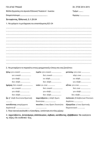 ΓΕΛ ΑΓΙΑΣ ΤΡΙΑΔΑΣ ΣΧ. ΕΤΟΣ 2014-2015
Φύλλο Εργασίας στα Αρχαία Ελληνική Γλώσσα Α΄ Λυκείου Τμήμα: ……..
Ονοματεπώνυμο:………………………………………………….. Ημερομ.:……………….
Ξενοφῶντος, Ἑλληνικά, 2.1.23-24
1. Να γράψετε τη μετάφραση του αποσπάσματος §23-24
.................................................................................................................
.................................................................................................................
.................................................................................................................
.................................................................................................................
.................................................................................................................
.................................................................................................................
.................................................................................................................
.................................................................................................................
.................................................................................................................
.................................................................................................................
.................................................................................................................
.................................................................................................................
2. Να μεταφέρετετα παρακάτω στους γραμματικούς τύπους που σας ζητούνται:
ἡλίῳ:γεν.ενικού: …………………
αιτ. ενικού:…………………
γεν.πληθ.:………………..
δοτ. πληθ.:…………………
λιμένι: γεν.ενικού:…………………
δοτ. ενικού:…………………
ον. πληθ.:………………..
δοτ. πληθ.:…………………
μετώπῳ: γεν.ενικ: ………………
κλητ. ενικ: …………………
ον. πληθ.:………………..
γεν.πληθ.:…………………
ἡμέρας: δοτ.ενικού: …………………
αιτ. ενικού:…………………
γεν.πληθ.:………………..
δοτ. πληθ.:…………………
νεῶν: ον. ενικ: ……………
δοτ. ενικού:…………………
γεν.πληθ.:………………..
δοτ. πληθ.:…………………
αὗται: γεν.ενικ: ………………
δοτ. ενικ:…………………
γεν.πληθ.:………………..
δοτ. πληθ.:…………………
ἦν: β΄ πληθ. Ενεστώτα Οριστική:
………….
παρετάξαντο: γ πληθ. Οριστ.
Ενεστώτα:…………………..
ἐκέλευσε: β΄πληθυντικό Υποτακτ.
Αορίστου:………………
κατιδόντας:απαρέμφατο
Αορίστουβ΄: ……………………….
ποιοῦσι:γ΄ενικ. Οριστ.Ενεστώτα:
…………………..
ἐξαγγεῖλαι: γ΄ενικ. Οριστικής
Παρατατικού:…………....
3. Ποια τακτική ακολουθεί ο Λύσανδρος; (απάντηση στο πίσω μέρος)
4. παρετάξαντο, ἀντανήγαγε, ἀπέπλευσαν, ἐκβῶσι, κατιδόντας, ἐξεβίβασεν: Να αναλύσετε
τις λέξεις στα συνθετικά τους.
 