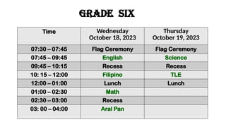 GRADE six
Time Wednesday
October 18, 2023
Thursday
October 19, 2023
07:30 – 07:45 Flag Ceremony Flag Ceremony
07:45 – 09:45 English Science
09:45 – 10:15 Recess Recess
10: 15 – 12:00 Filipino TLE
12:00 – 01:00 Lunch Lunch
01:00 – 02:30 Math
02:30 – 03:00 Recess
03: 00 – 04:00 Aral Pan
 
